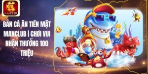 Bắn Cá Ăn Tiền Mặt Manclub | Chơi Vui Nhận Thưởng 100 Triệu